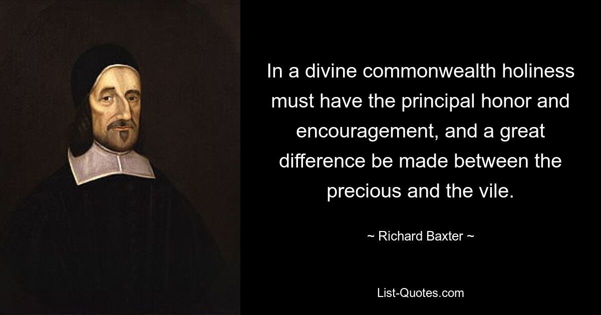 In a divine commonwealth holiness must have the principal honor and encouragement, and a great difference be made between the precious and the vile. — © Richard Baxter