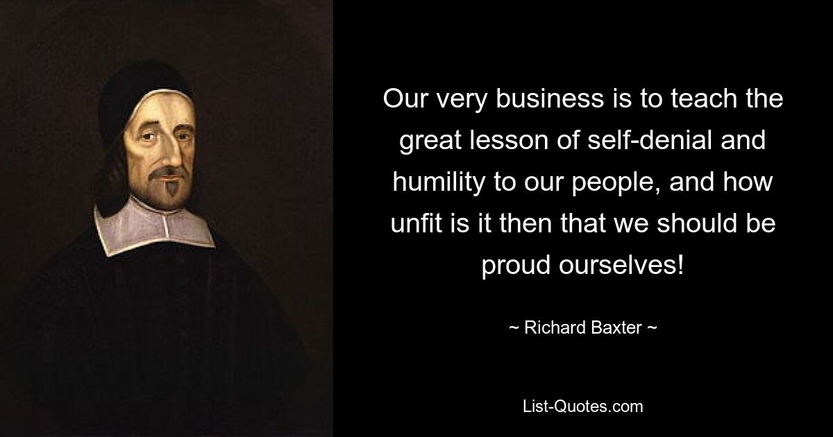 Our very business is to teach the great lesson of self-denial and humility to our people, and how unfit is it then that we should be proud ourselves! — © Richard Baxter