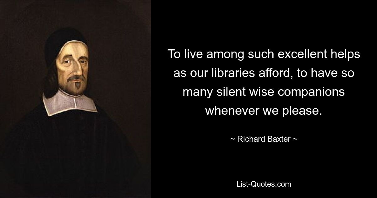 To live among such excellent helps as our libraries afford, to have so many silent wise companions whenever we please. — © Richard Baxter