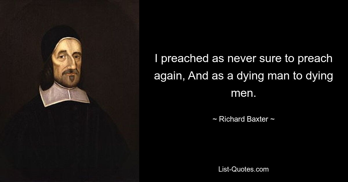 I preached as never sure to preach again, And as a dying man to dying men. — © Richard Baxter