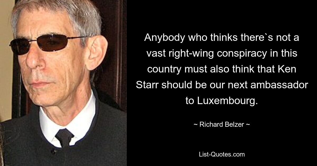 Anybody who thinks there`s not a vast right-wing conspiracy in this country must also think that Ken Starr should be our next ambassador to Luxembourg. — © Richard Belzer