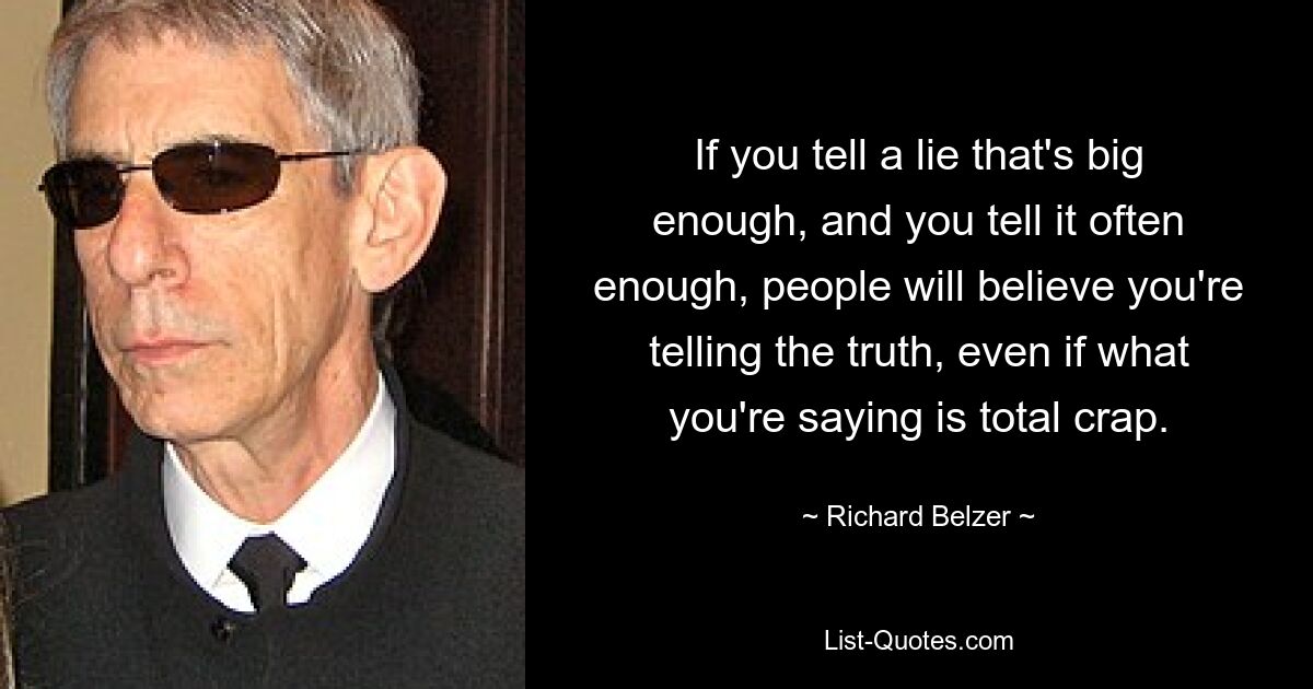 If you tell a lie that's big enough, and you tell it often enough, people will believe you're telling the truth, even if what you're saying is total crap. — © Richard Belzer