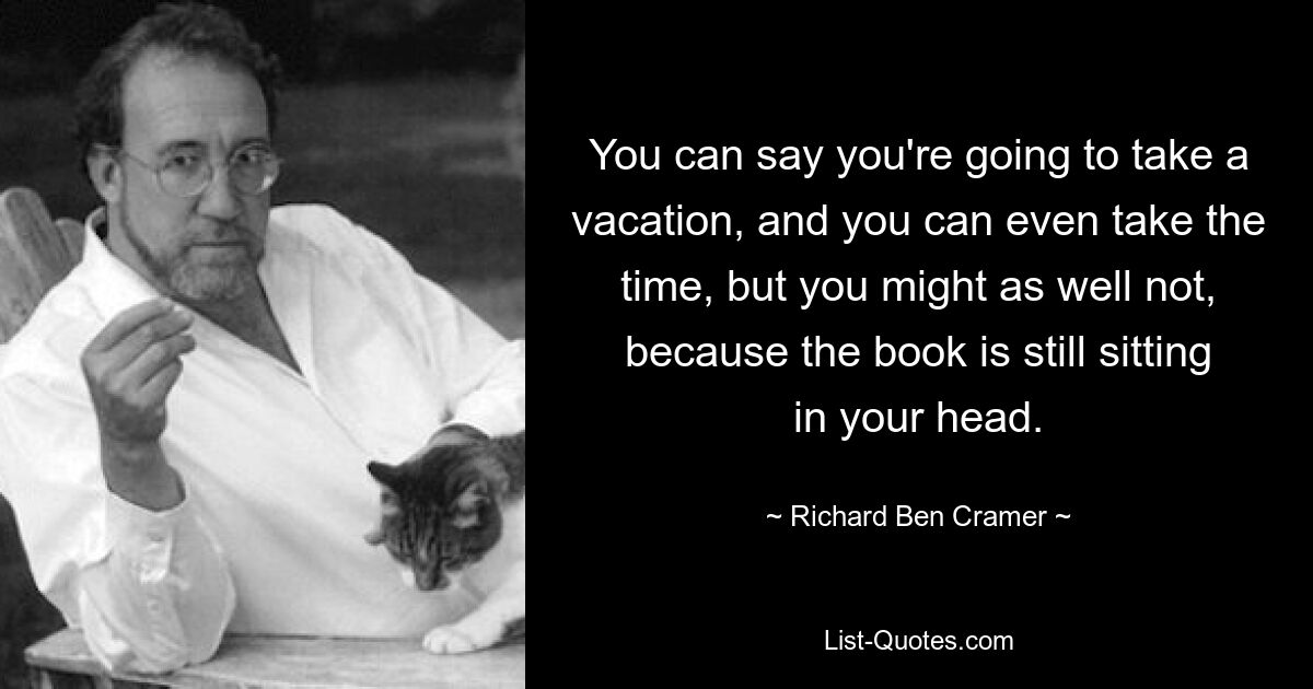 You can say you're going to take a vacation, and you can even take the time, but you might as well not, because the book is still sitting in your head. — © Richard Ben Cramer