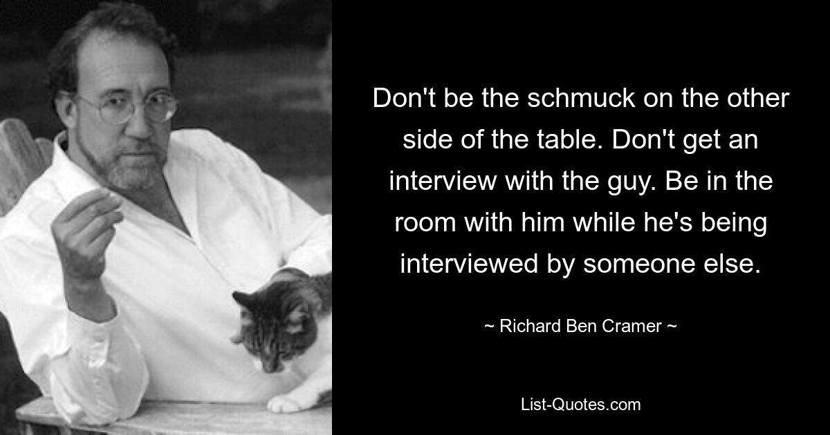 Don't be the schmuck on the other side of the table. Don't get an interview with the guy. Be in the room with him while he's being interviewed by someone else. — © Richard Ben Cramer