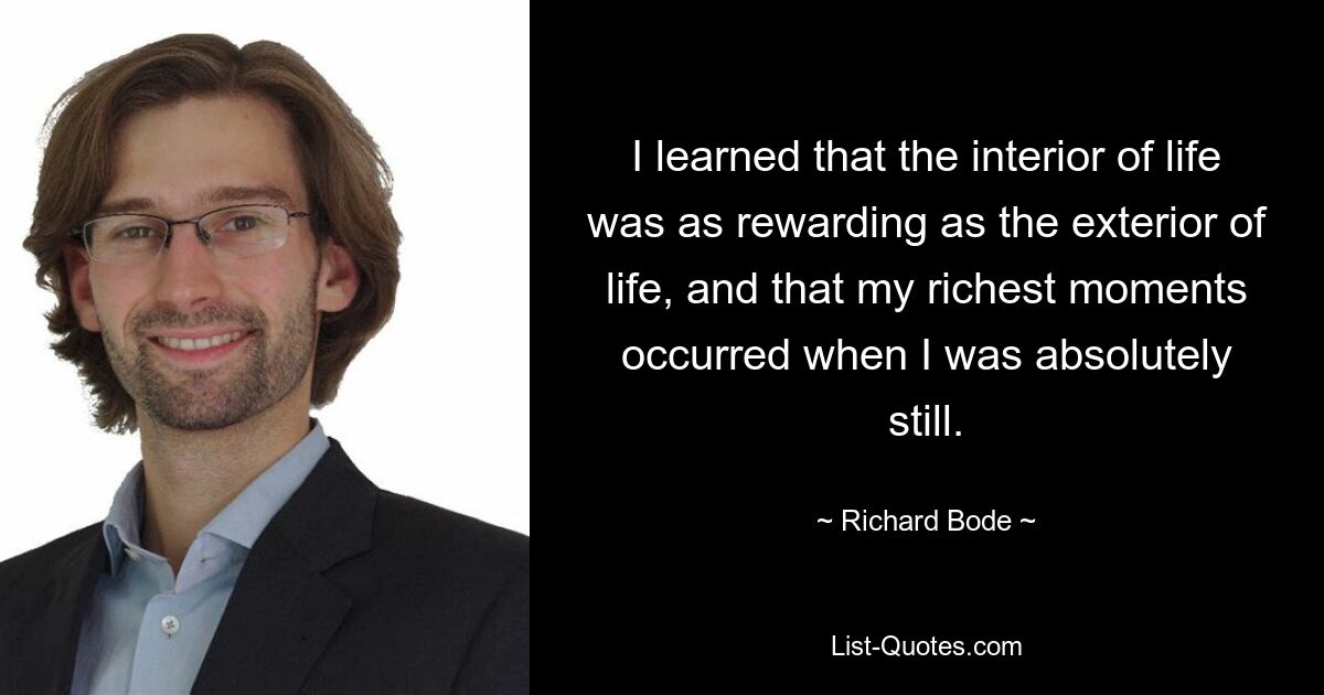 I learned that the interior of life was as rewarding as the exterior of life, and that my richest moments occurred when I was absolutely still. — © Richard Bode