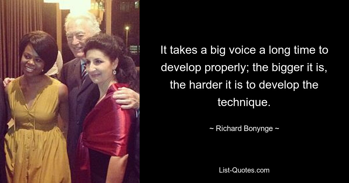 It takes a big voice a long time to develop properly; the bigger it is, the harder it is to develop the technique. — © Richard Bonynge