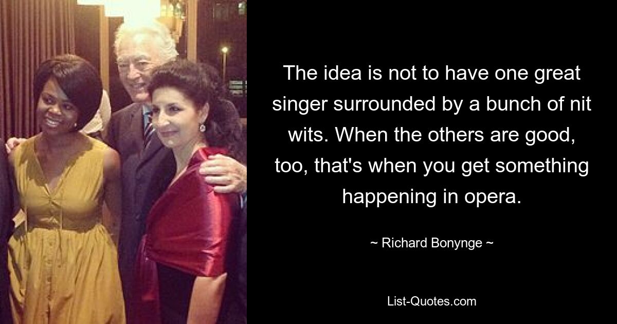 The idea is not to have one great singer surrounded by a bunch of nit wits. When the others are good, too, that's when you get something happening in opera. — © Richard Bonynge