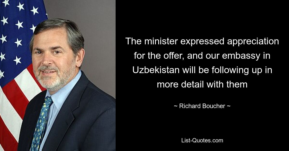 The minister expressed appreciation for the offer, and our embassy in Uzbekistan will be following up in more detail with them — © Richard Boucher