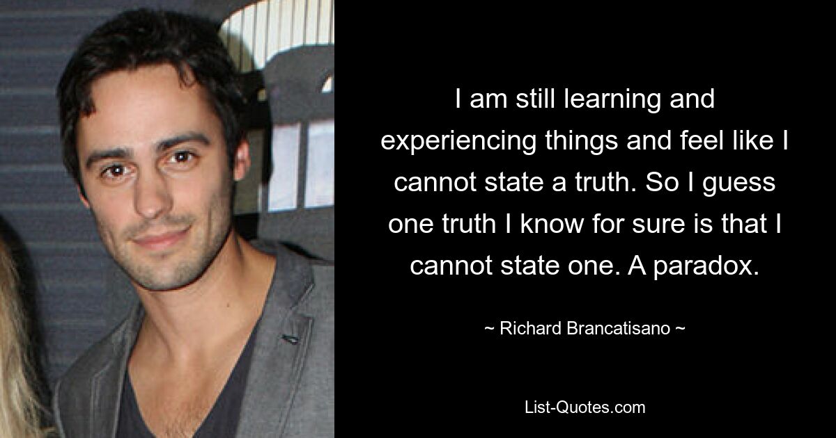 I am still learning and experiencing things and feel like I cannot state a truth. So I guess one truth I know for sure is that I cannot state one. A paradox. — © Richard Brancatisano