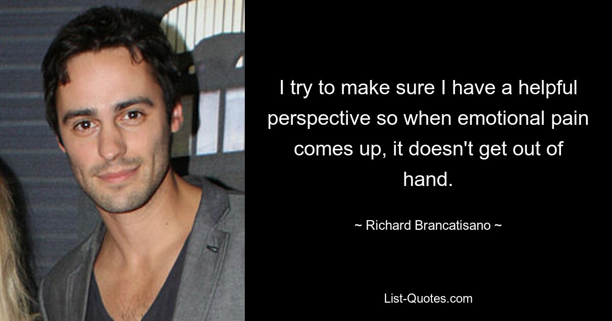 I try to make sure I have a helpful perspective so when emotional pain comes up, it doesn't get out of hand. — © Richard Brancatisano