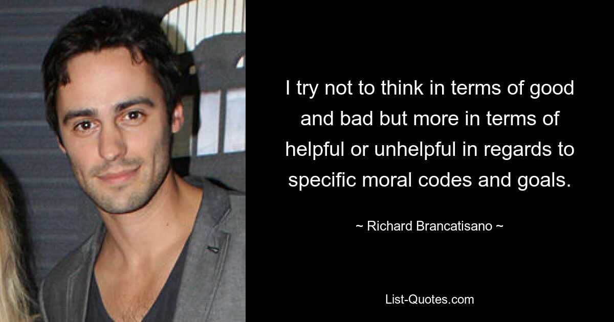 I try not to think in terms of good and bad but more in terms of helpful or unhelpful in regards to specific moral codes and goals. — © Richard Brancatisano