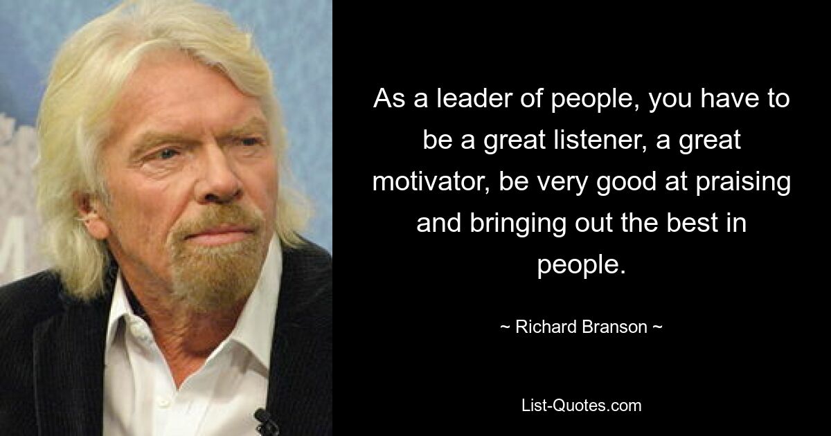 As a leader of people, you have to be a great listener, a great motivator, be very good at praising and bringing out the best in people. — © Richard Branson