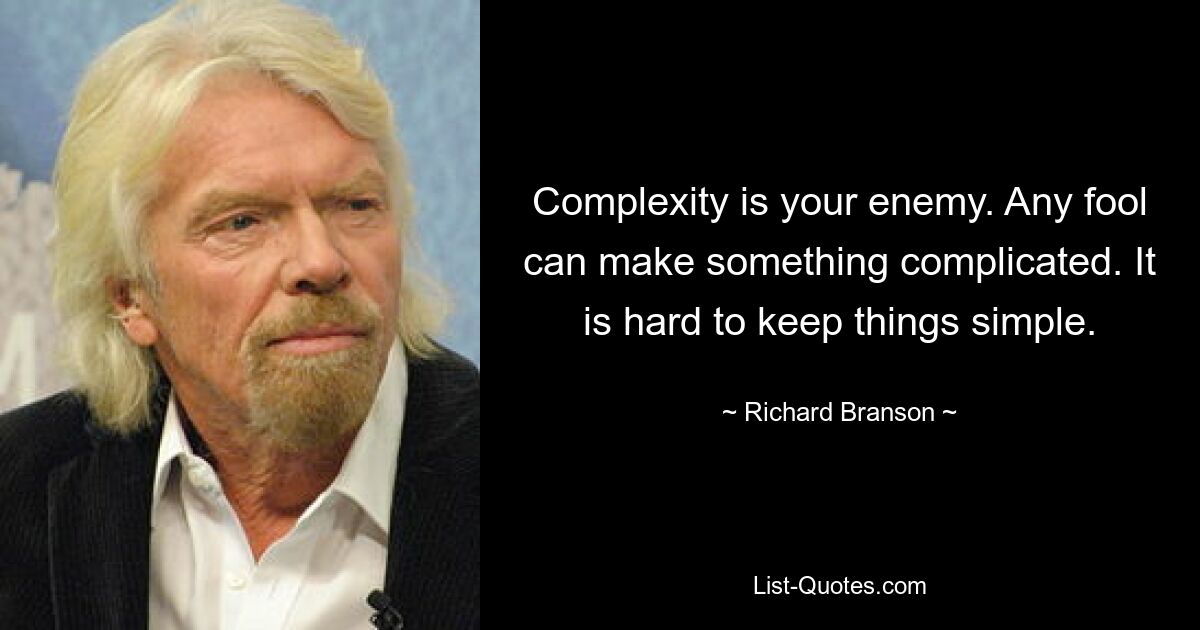 Complexity is your enemy. Any fool can make something complicated. It is hard to keep things simple. — © Richard Branson