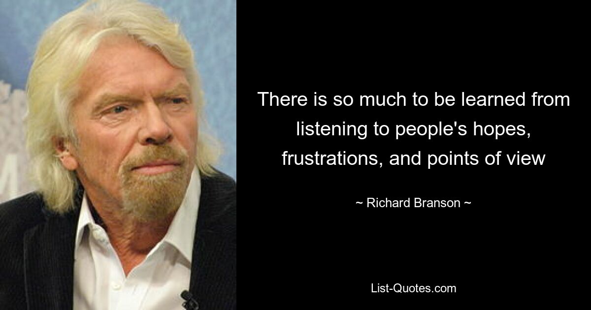 There is so much to be learned from listening to people's hopes, frustrations, and points of view — © Richard Branson