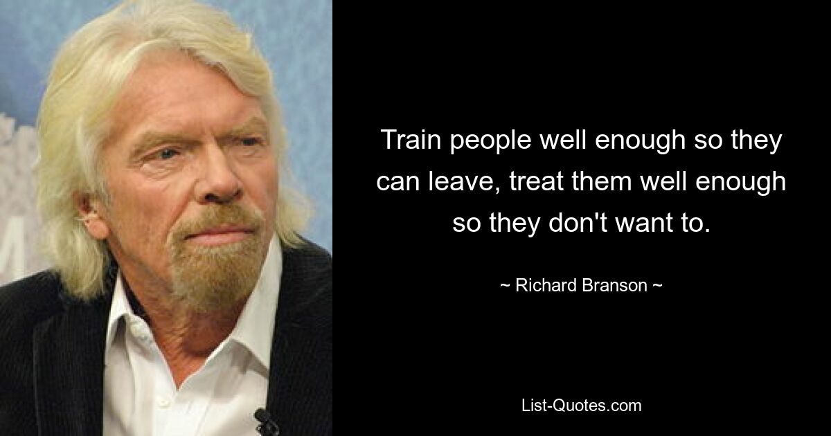 Train people well enough so they can leave, treat them well enough so they don't want to. — © Richard Branson