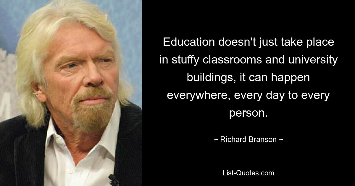 Education doesn't just take place in stuffy classrooms and university buildings, it can happen everywhere, every day to every person. — © Richard Branson