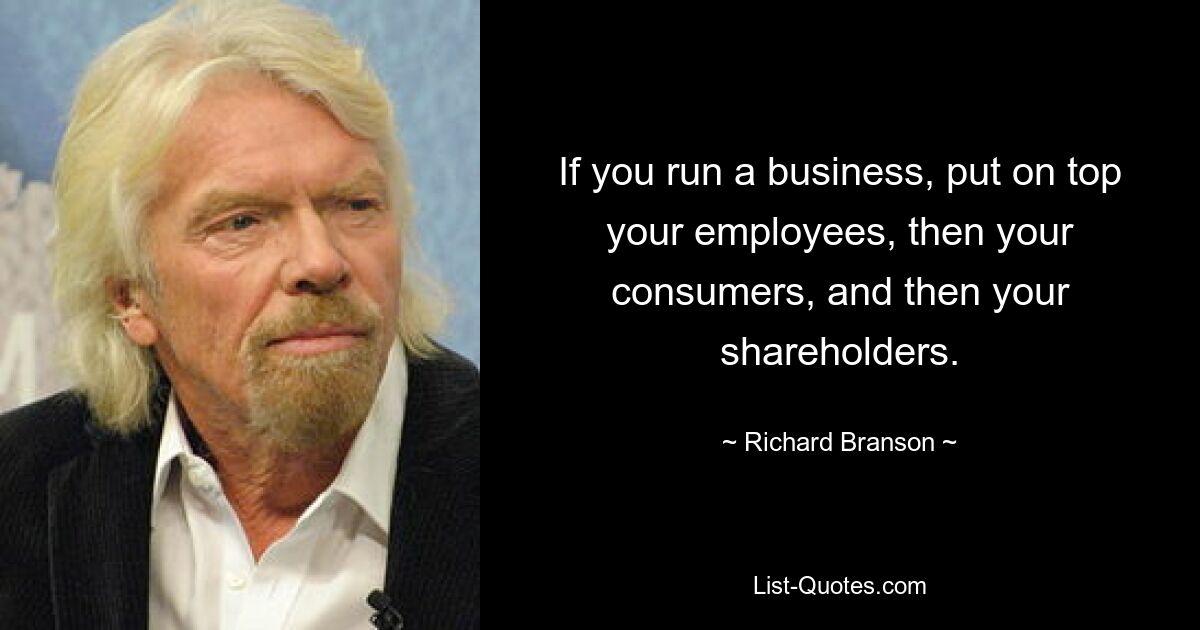 If you run a business, put on top your employees, then your consumers, and then your shareholders. — © Richard Branson