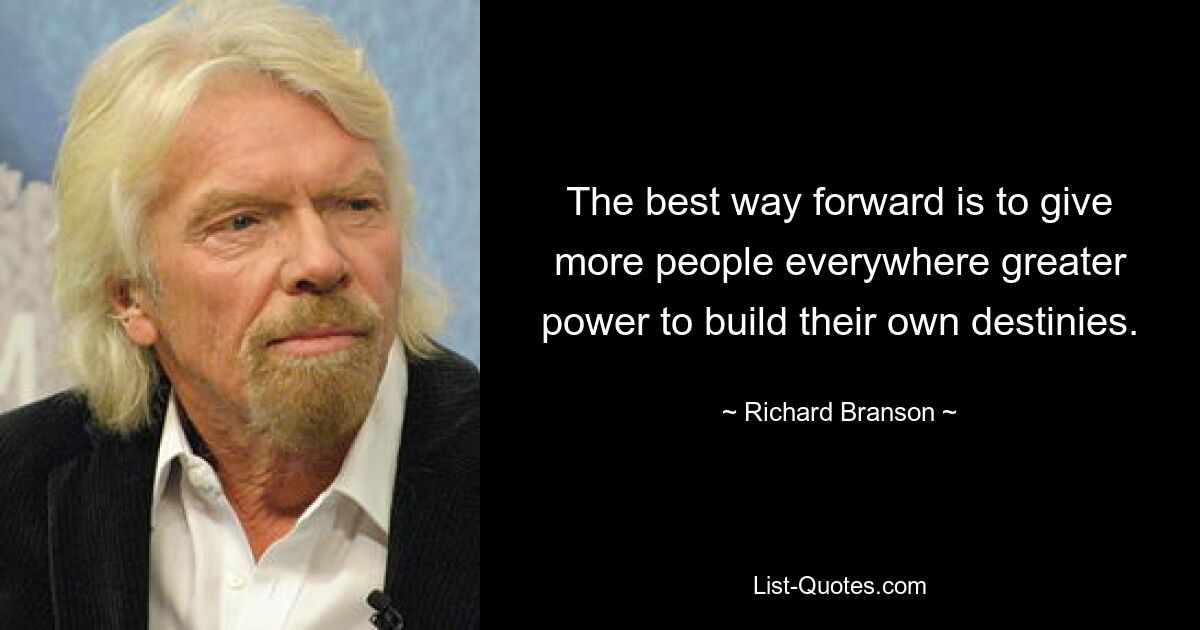 The best way forward is to give more people everywhere greater power to build their own destinies. — © Richard Branson