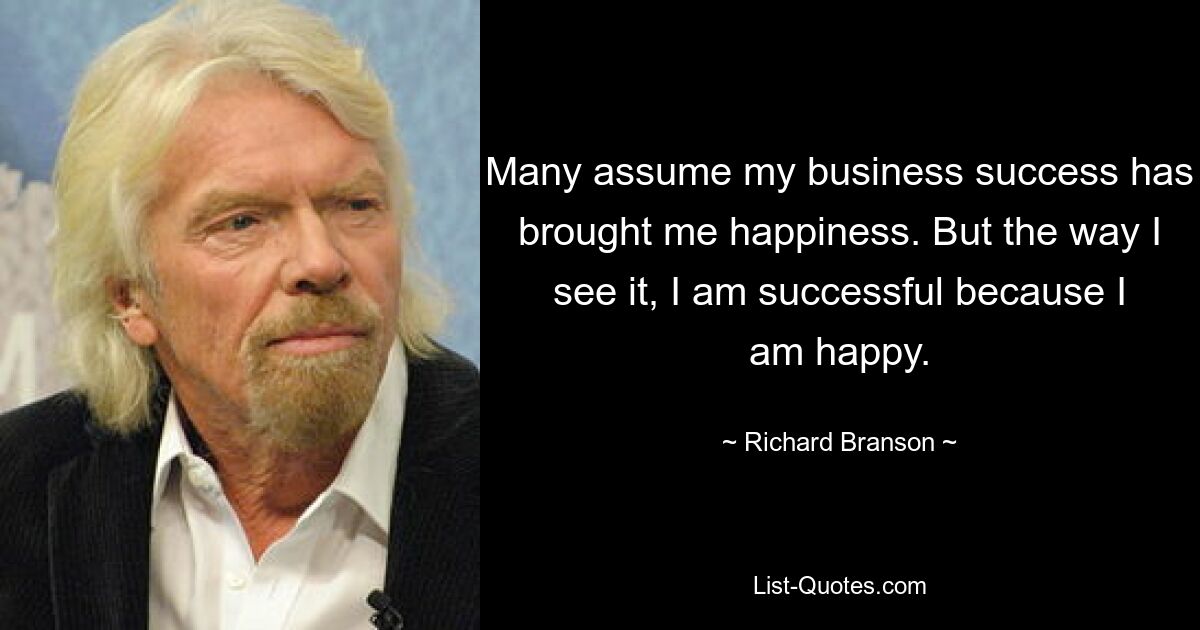 Many assume my business success has brought me happiness. But the way I see it, I am successful because I am happy. — © Richard Branson