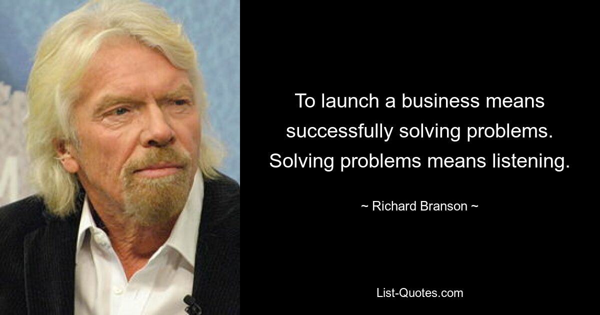 To launch a business means successfully solving problems. Solving problems means listening. — © Richard Branson