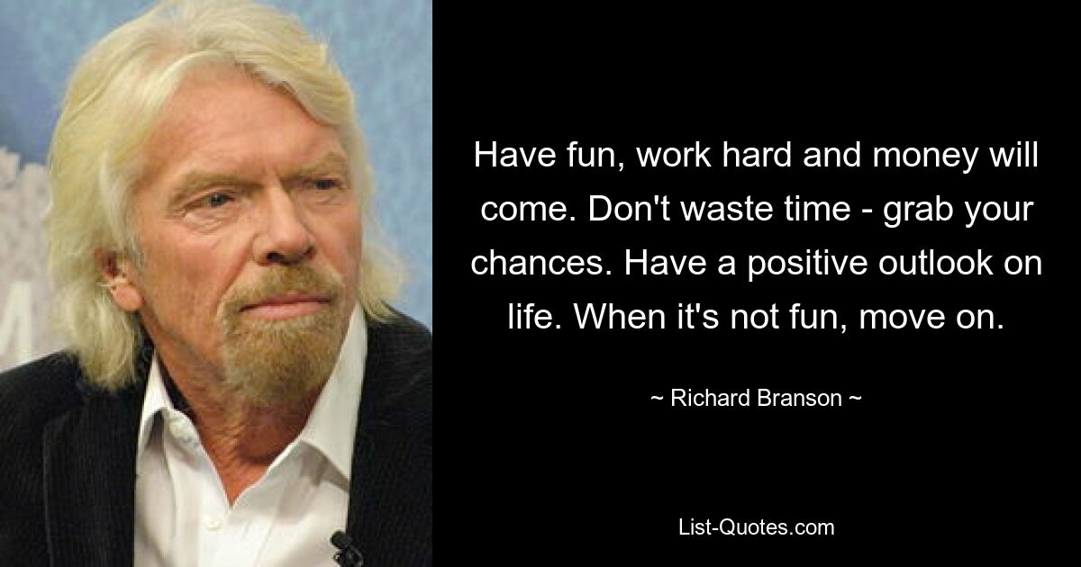 Have fun, work hard and money will come. Don't waste time - grab your chances. Have a positive outlook on life. When it's not fun, move on. — © Richard Branson