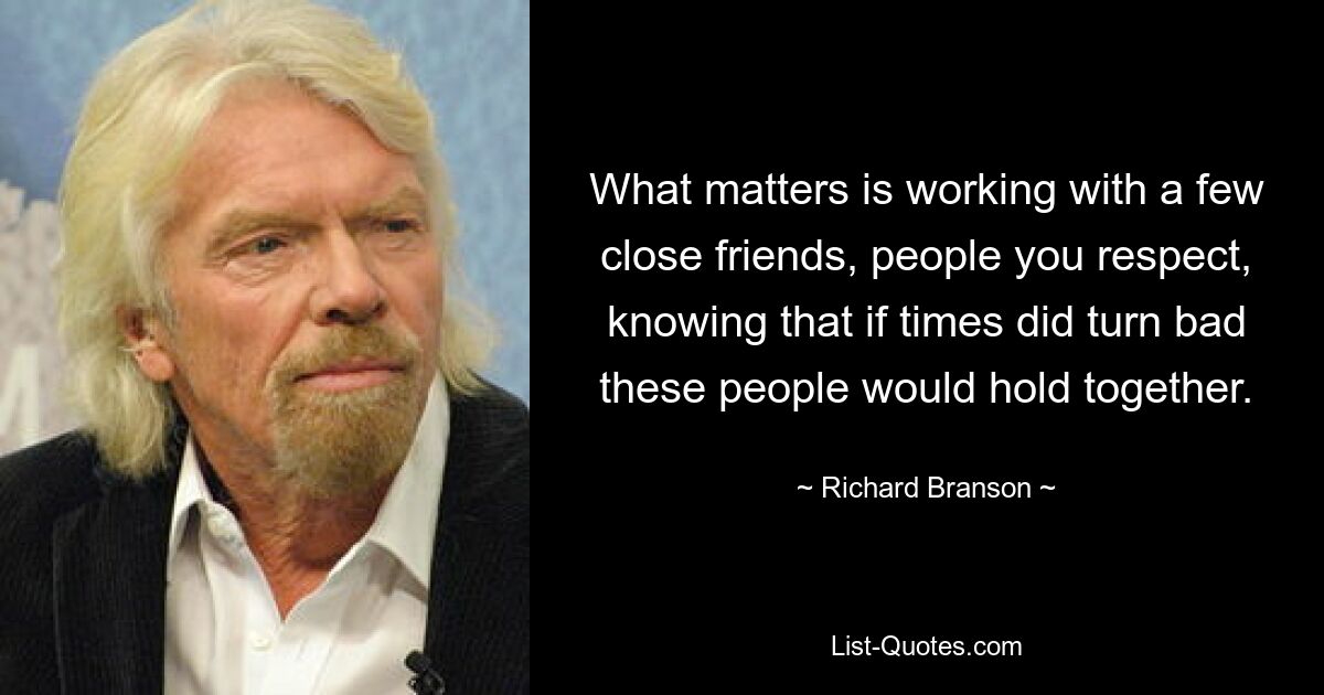 What matters is working with a few close friends, people you respect, knowing that if times did turn bad these people would hold together. — © Richard Branson