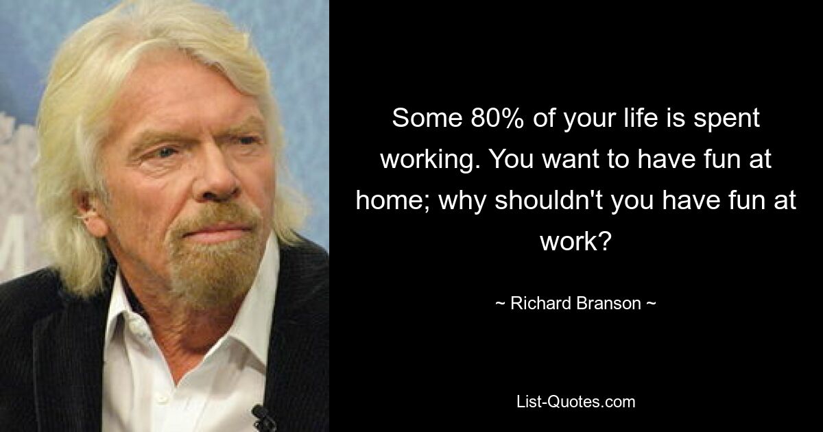 Some 80% of your life is spent working. You want to have fun at home; why shouldn't you have fun at work? — © Richard Branson