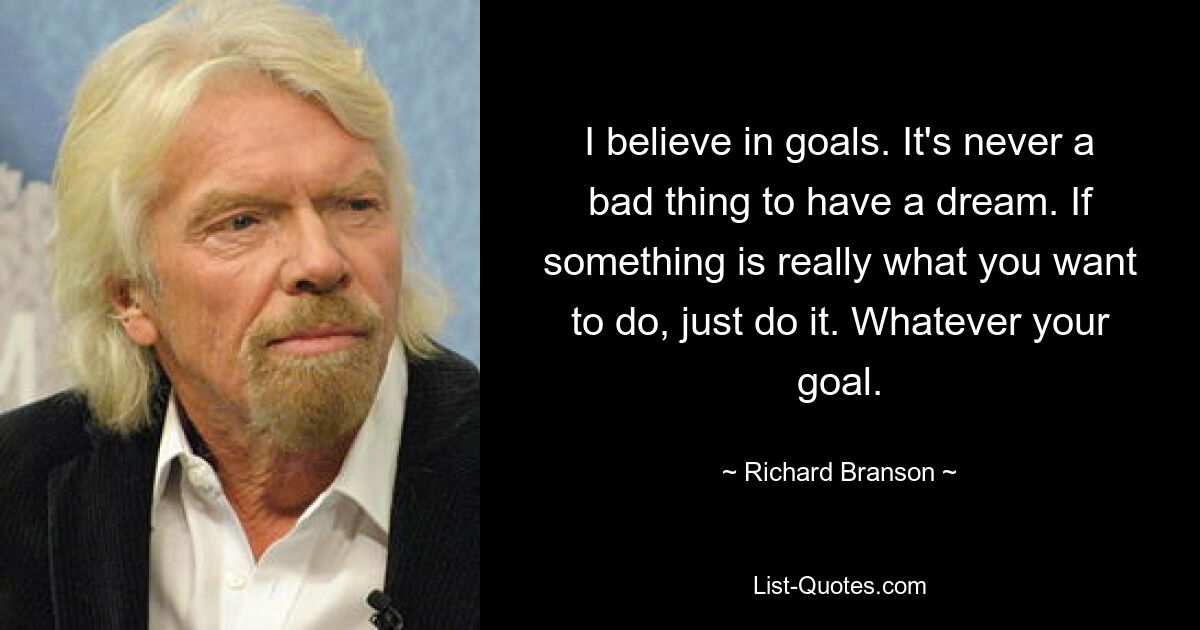 I believe in goals. It's never a bad thing to have a dream. If something is really what you want to do, just do it. Whatever your goal. — © Richard Branson