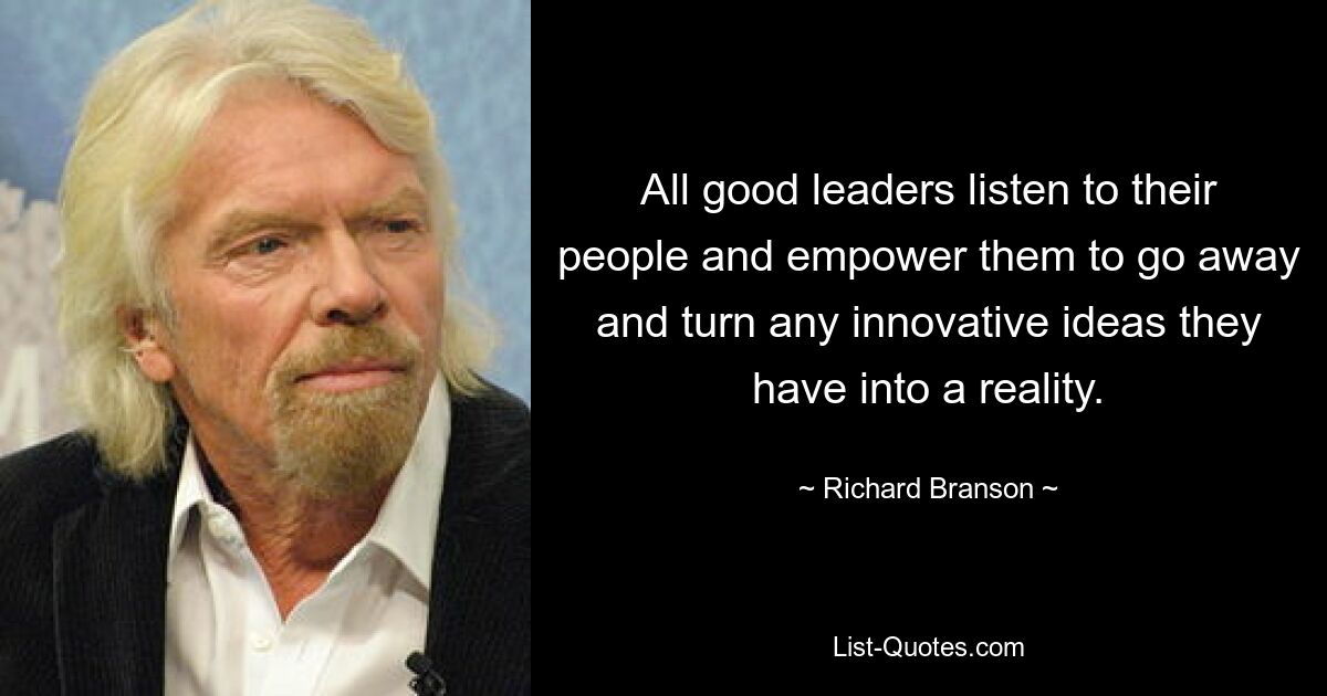 All good leaders listen to their people and empower them to go away and turn any innovative ideas they have into a reality. — © Richard Branson