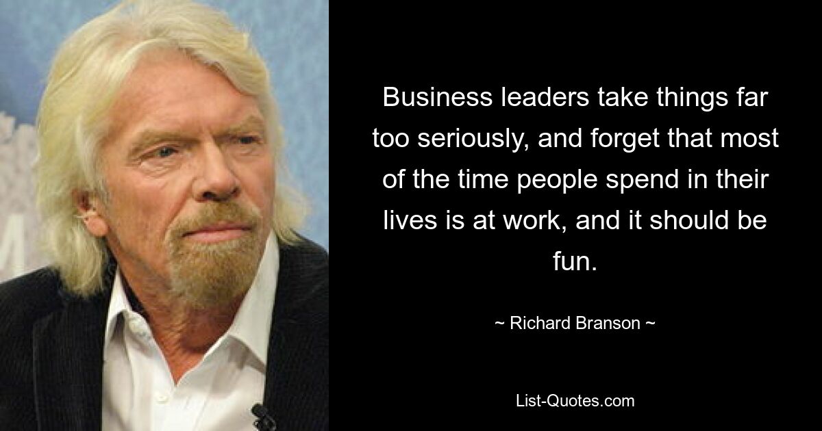 Business leaders take things far too seriously, and forget that most of the time people spend in their lives is at work, and it should be fun. — © Richard Branson