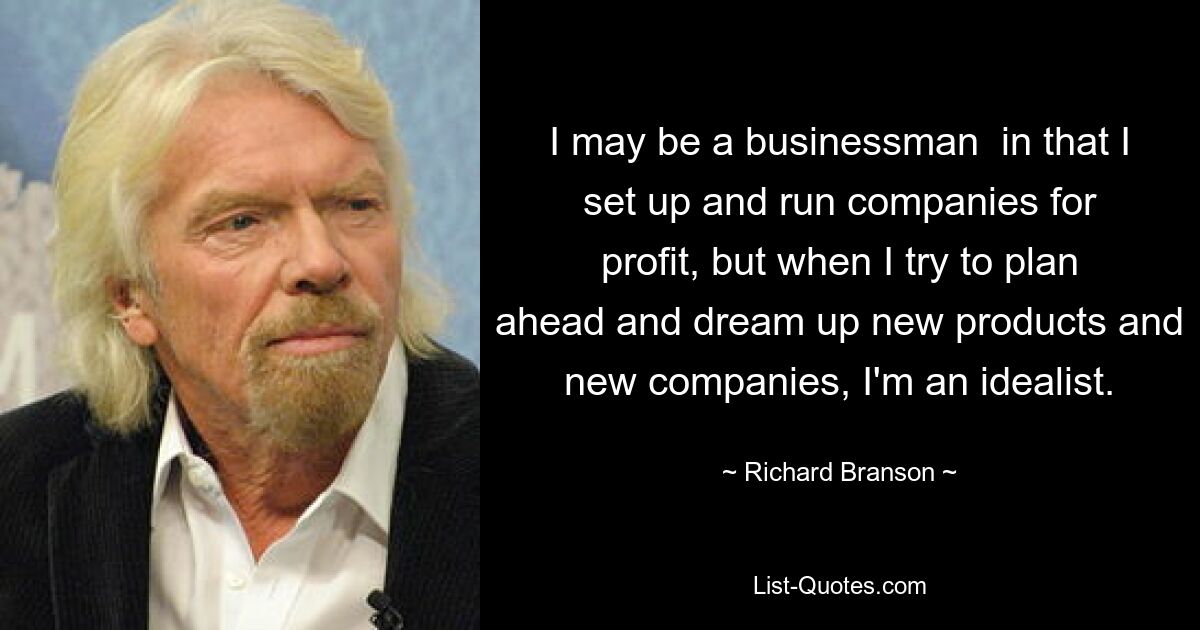 I may be a businessman  in that I set up and run companies for profit, but when I try to plan ahead and dream up new products and new companies, I'm an idealist. — © Richard Branson