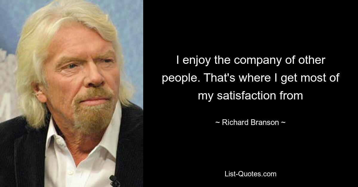 I enjoy the company of other people. That's where I get most of my satisfaction from — © Richard Branson