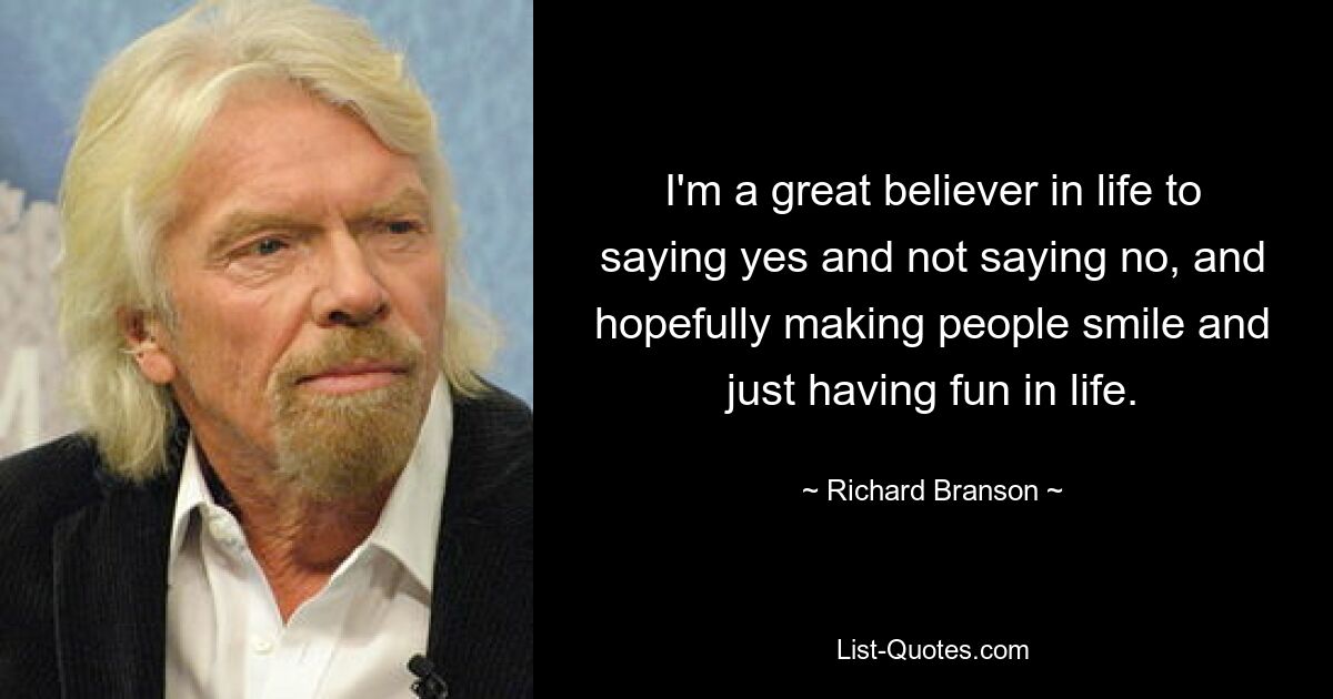 I'm a great believer in life to saying yes and not saying no, and hopefully making people smile and just having fun in life. — © Richard Branson