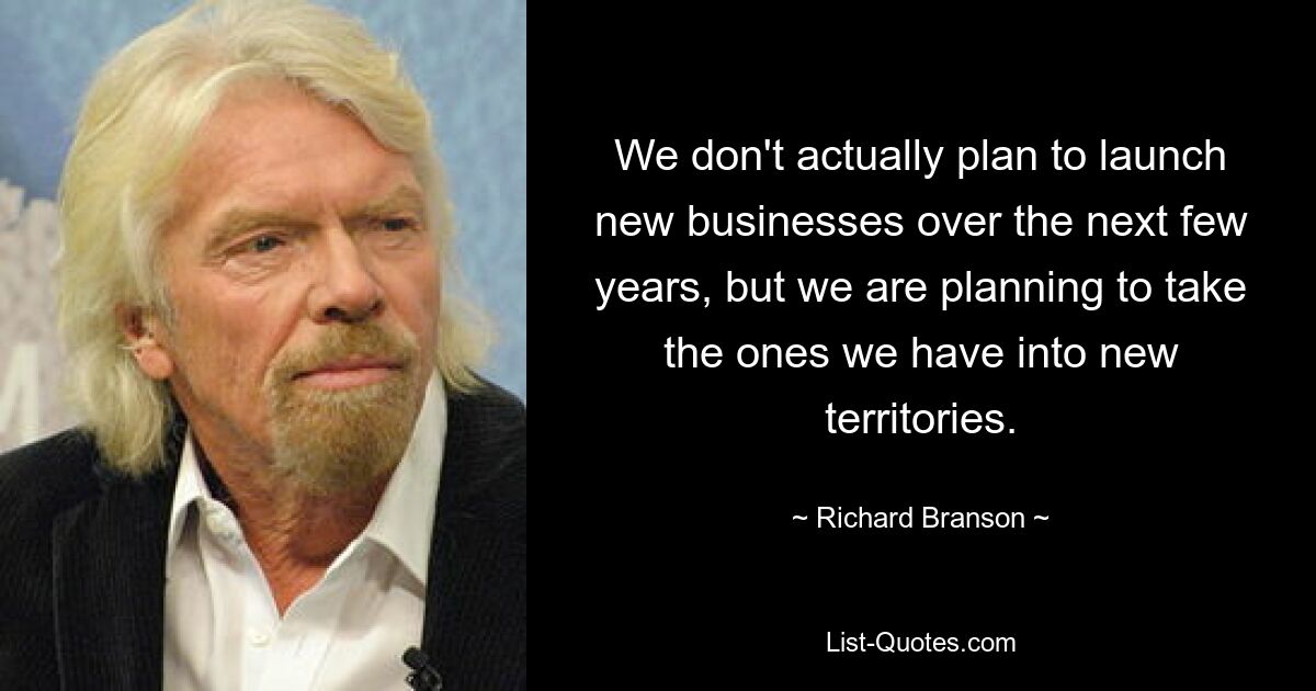 We don't actually plan to launch new businesses over the next few years, but we are planning to take the ones we have into new territories. — © Richard Branson