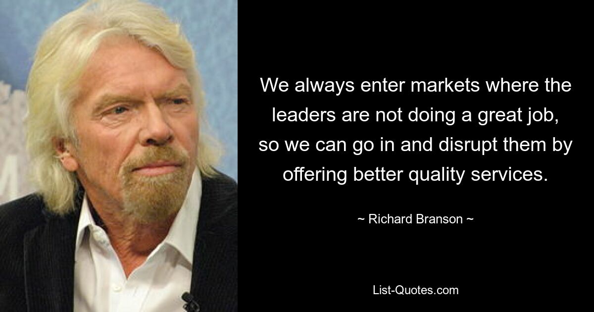 We always enter markets where the leaders are not doing a great job, so we can go in and disrupt them by offering better quality services. — © Richard Branson