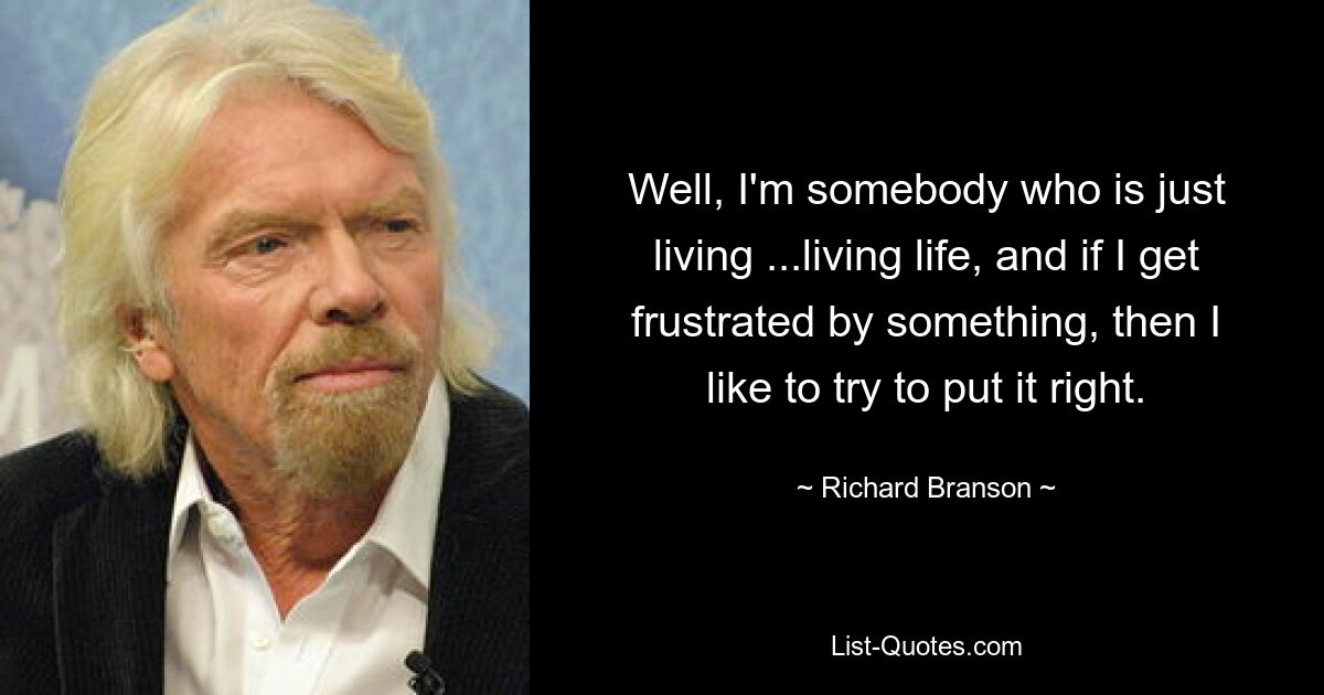 Well, I'm somebody who is just living ...living life, and if I get frustrated by something, then I like to try to put it right. — © Richard Branson