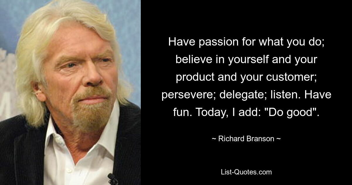 Have passion for what you do; believe in yourself and your product and your customer; persevere; delegate; listen. Have fun. Today, I add: "Do good". — © Richard Branson