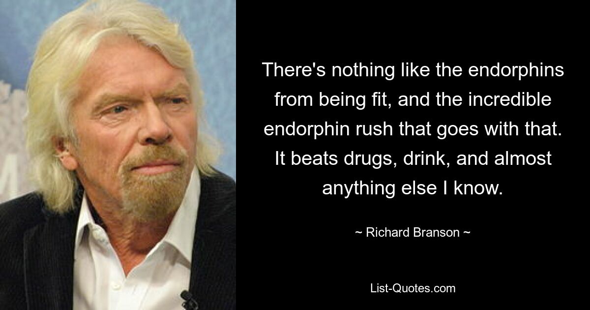 There's nothing like the endorphins from being fit, and the incredible endorphin rush that goes with that. It beats drugs, drink, and almost anything else I know. — © Richard Branson