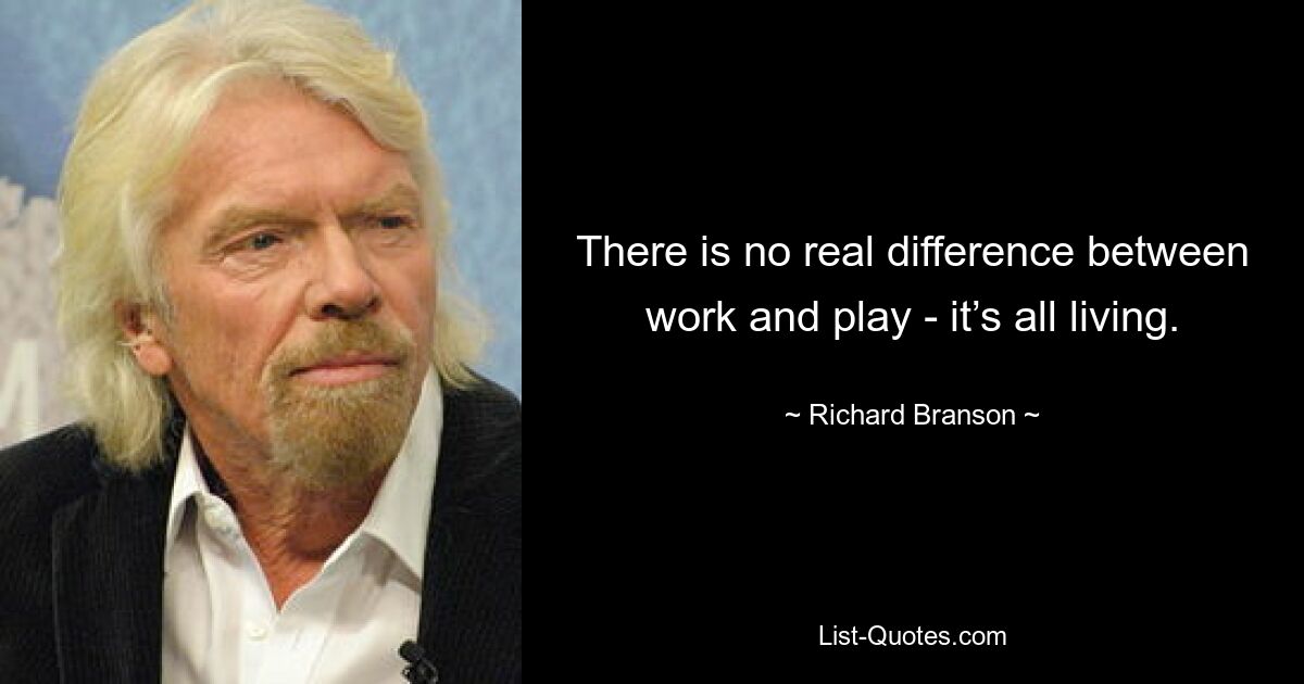 There is no real difference between work and play - it’s all living. — © Richard Branson