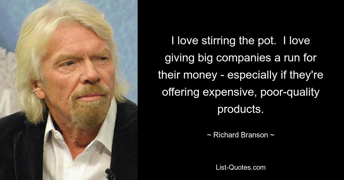 I love stirring the pot.  I love giving big companies a run for their money - especially if they're offering expensive, poor-quality products. — © Richard Branson