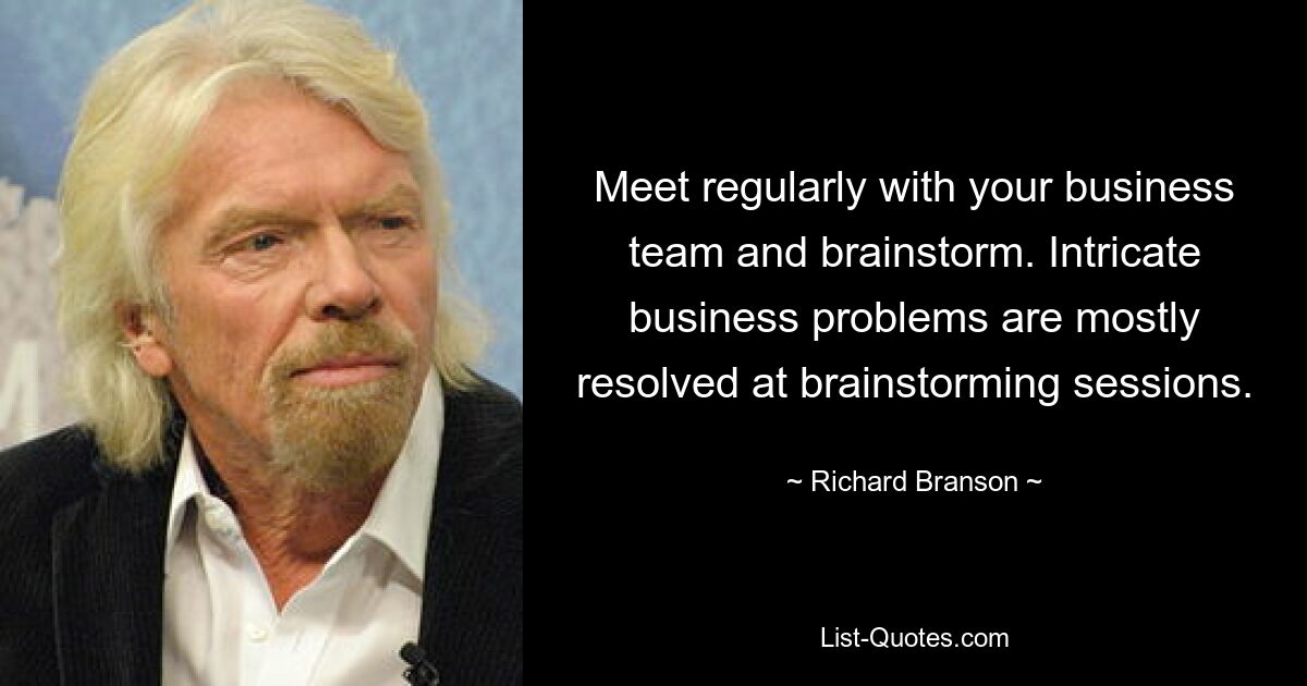 Meet regularly with your business team and brainstorm. Intricate business problems are mostly resolved at brainstorming sessions. — © Richard Branson