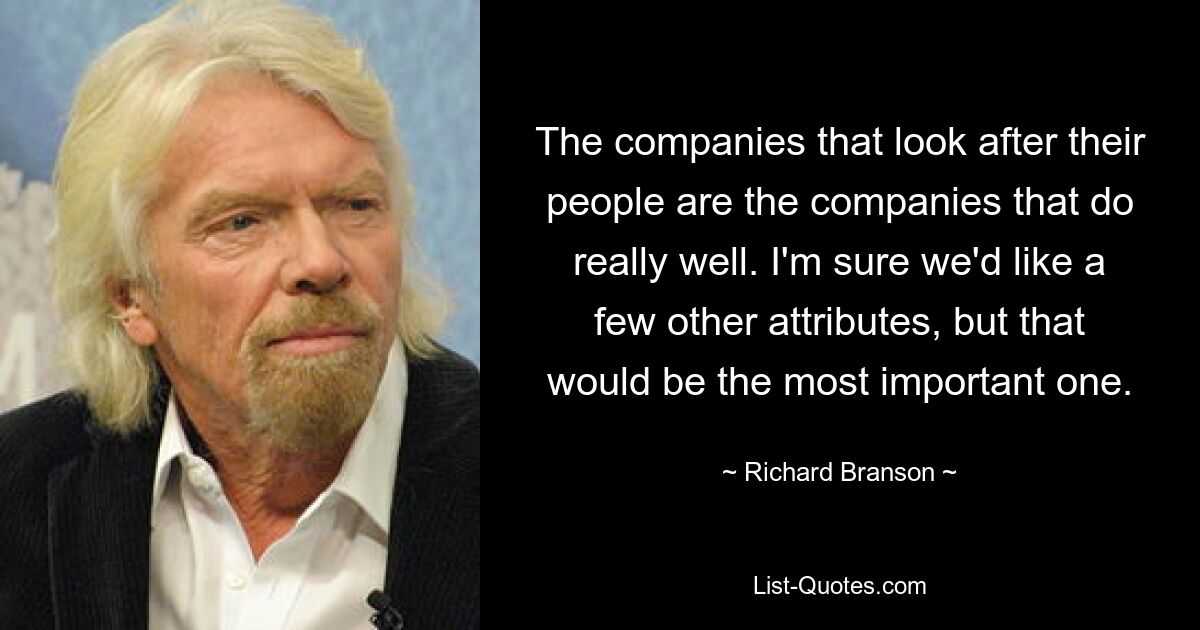 The companies that look after their people are the companies that do really well. I'm sure we'd like a few other attributes, but that would be the most important one. — © Richard Branson