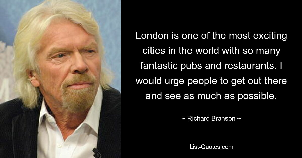 London is one of the most exciting cities in the world with so many fantastic pubs and restaurants. I would urge people to get out there and see as much as possible. — © Richard Branson