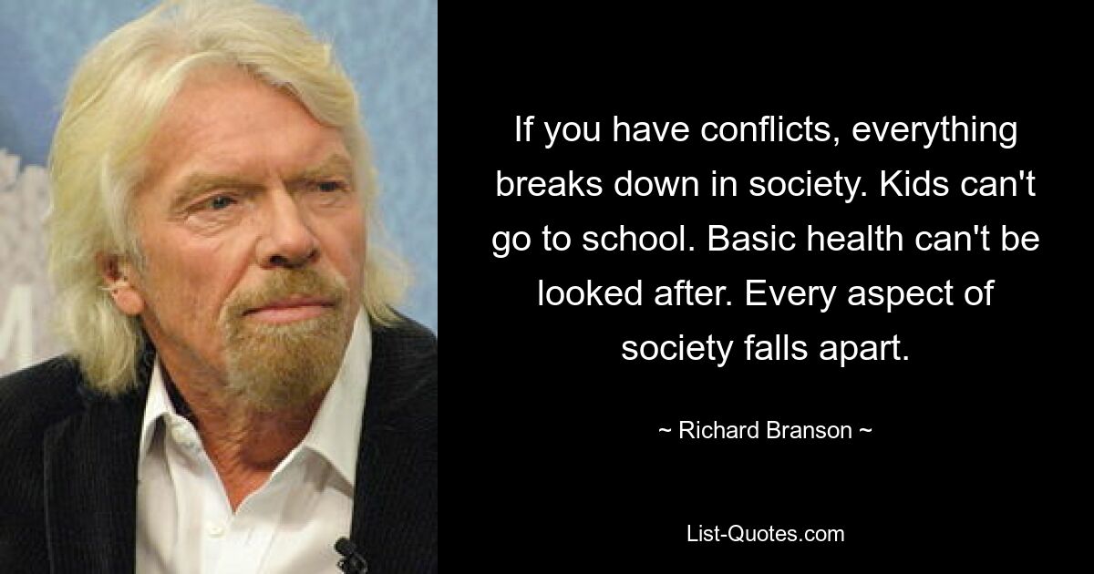 If you have conflicts, everything breaks down in society. Kids can't go to school. Basic health can't be looked after. Every aspect of society falls apart. — © Richard Branson