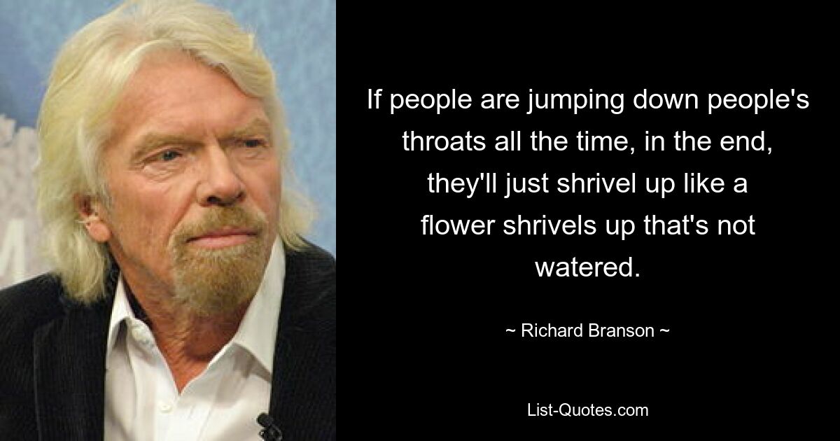 If people are jumping down people's throats all the time, in the end, they'll just shrivel up like a flower shrivels up that's not watered. — © Richard Branson