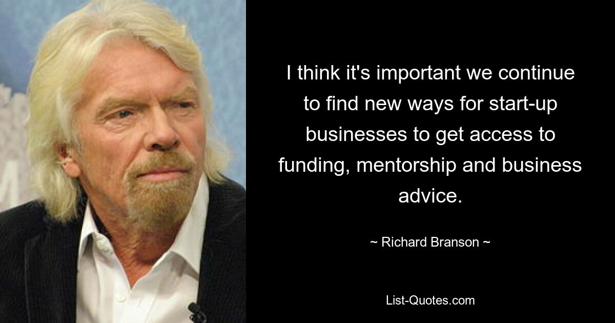 I think it's important we continue to find new ways for start-up businesses to get access to funding, mentorship and business advice. — © Richard Branson