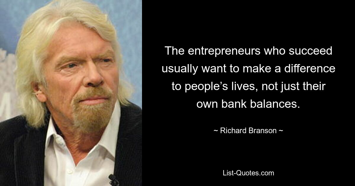 The entrepreneurs who succeed usually want to make a difference to people’s lives, not just their own bank balances. — © Richard Branson