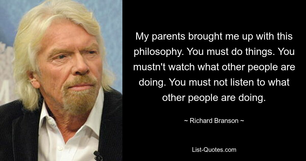 My parents brought me up with this philosophy. You must do things. You mustn't watch what other people are doing. You must not listen to what other people are doing. — © Richard Branson