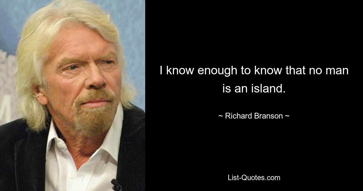 I know enough to know that no man is an island. — © Richard Branson