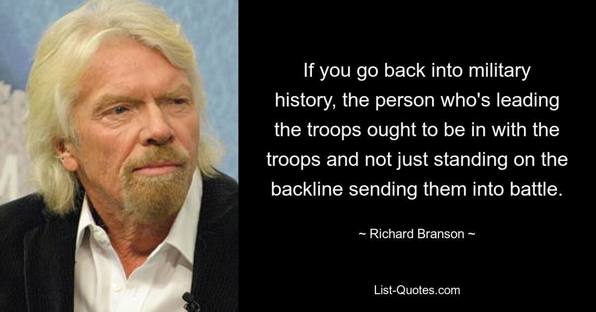 If you go back into military history, the person who's leading the troops ought to be in with the troops and not just standing on the backline sending them into battle. — © Richard Branson